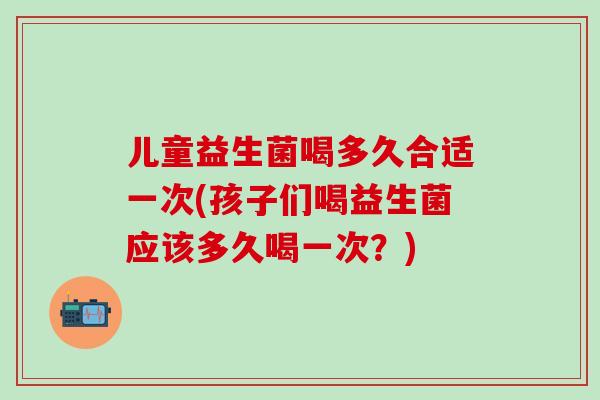儿童益生菌喝多久合适一次(孩子们喝益生菌应该多久喝一次?) 儿童益生菌喝多久合适一次(孩子们喝益生菌应该多久喝一次?)