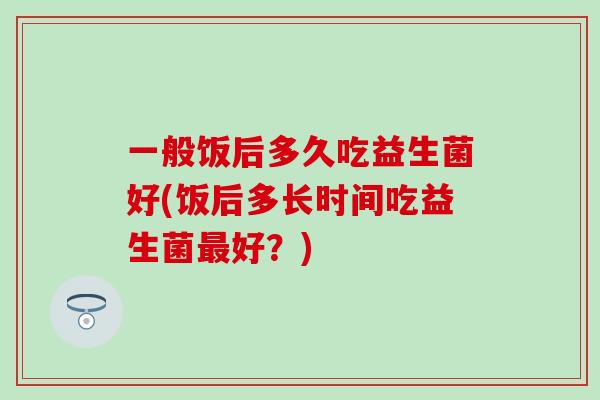 一般饭后多久吃益生菌好(饭后多长时间吃益生菌最好？)