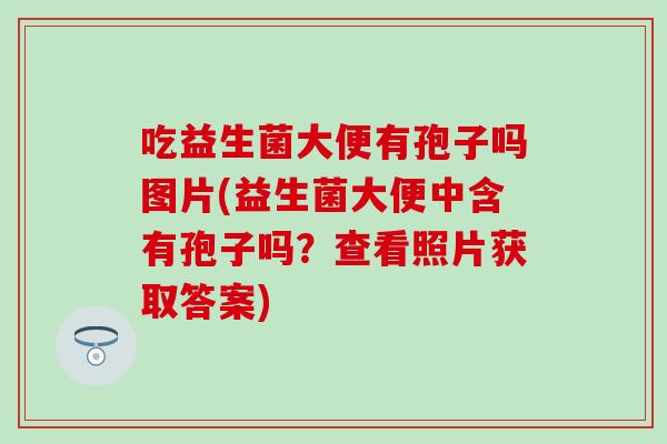 吃益生菌大便有孢子吗图片(益生菌大便中含有孢子吗？查看照片获取答案)
