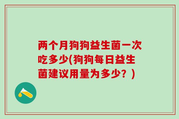 两个月狗狗益生菌一次吃多少(狗狗每日益生菌建议用量为多少？)