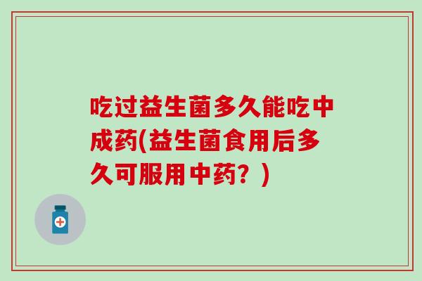 吃过益生菌多久能吃中成药(益生菌食用后多久可服用中药？)