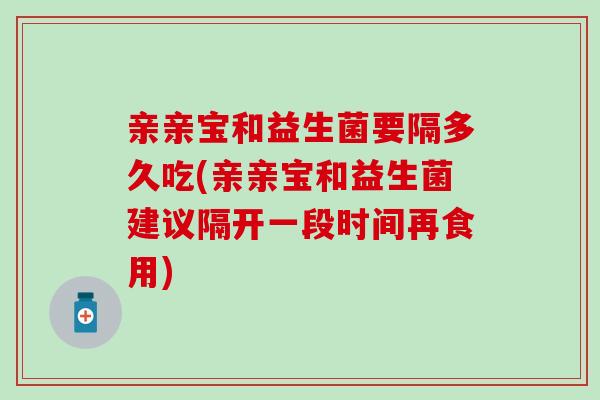 亲亲宝和益生菌要隔多久吃(亲亲宝和益生菌建议隔开一段时间再食用)