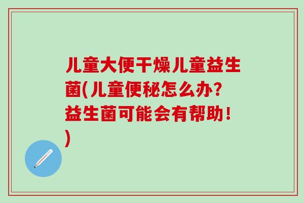 儿童大便干燥儿童益生菌(儿童便秘怎么办？益生菌可能会有帮助！)