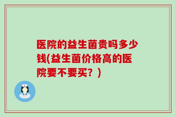 医院的益生菌贵吗多少钱(益生菌价格高的医院要不要买？)