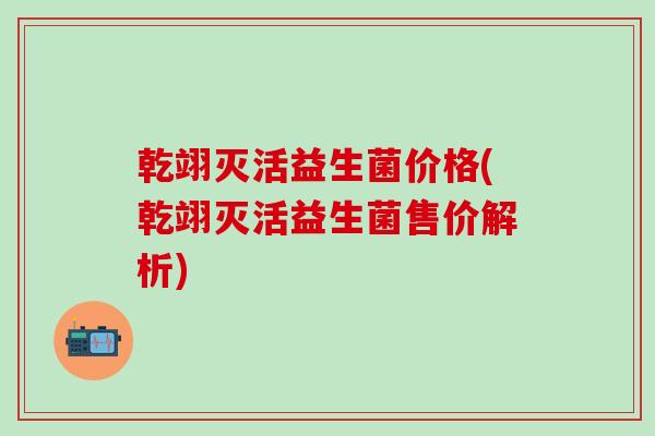 乾翊灭活益生菌价格(乾翊灭活益生菌售价解析)