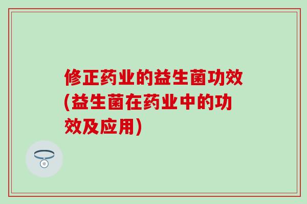 修正药业的益生菌功效(益生菌在药业中的功效及应用)
