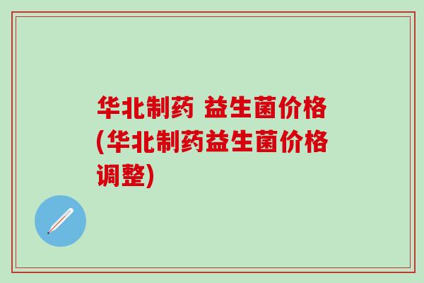 华北制药 益生菌价格(华北制药益生菌价格调整) 华北制药 益生菌价格(华北制药益生菌价格调整)