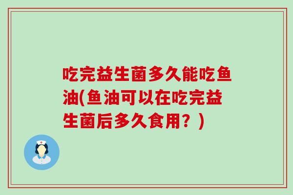 吃完益生菌多久能吃鱼油(鱼油可以在吃完益生菌后多久食用？)