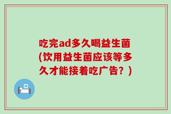 吃完ad多久喝益生菌(饮用益生菌应该等多久才能接着吃广告？)