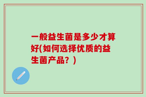 一般益生菌是多少才算好(如何选择优质的益生菌产品？)