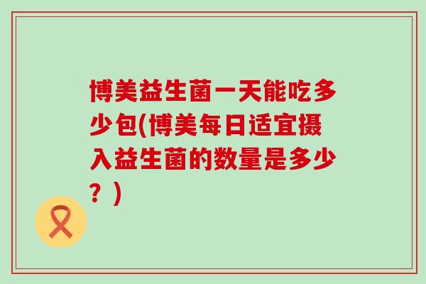博美益生菌一天能吃多少包(博美每日适宜摄入益生菌的数量是多少？)