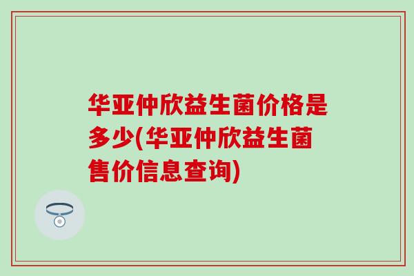 华亚仲欣益生菌价格是多少(华亚仲欣益生菌售价信息查询)