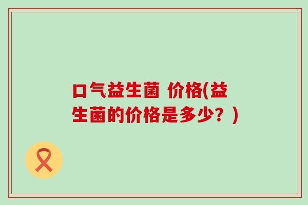 口气益生菌 价格(益生菌的价格是多少?) 口气益生菌 价格(益生菌的价格是多少?)