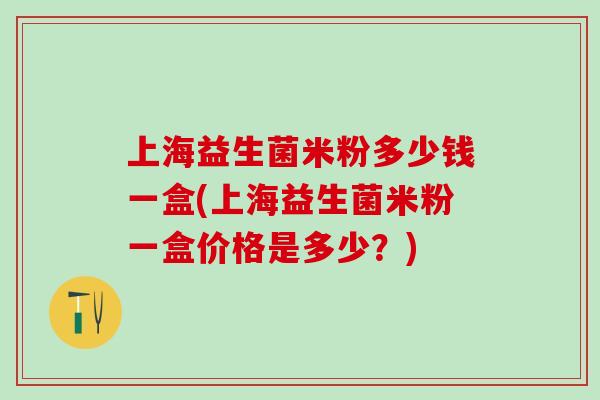 上海益生菌米粉多少钱一盒(上海益生菌米粉一盒价格是多少？)