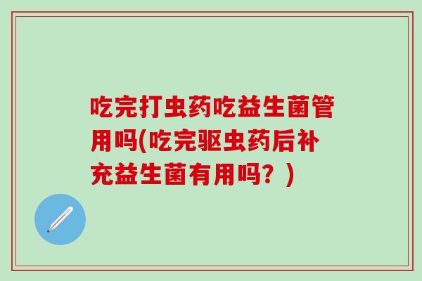 吃完打虫药吃益生菌管用吗(吃完驱虫药后补充益生菌有用吗？)