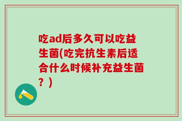 吃ad后多久可以吃益生菌(吃完抗生素后适合什么时候补充益生菌？)