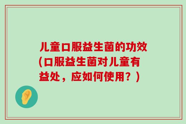儿童口服益生菌的功效(口服益生菌对儿童有益处,应如何使用?) 儿童口服益生菌的功效(口服益生菌对儿童有益处,应如何使用?)