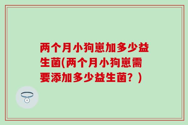 两个月小狗崽加多少益生菌(两个月小狗崽需要添加多少益生菌?) 两个月小狗崽加多少益生菌(两个月小狗崽需要添加多少益生菌?)
