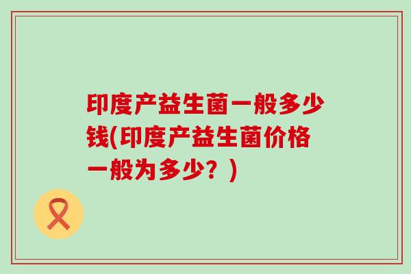 印度产益生菌一般多少钱(印度产益生菌价格一般为多少？)