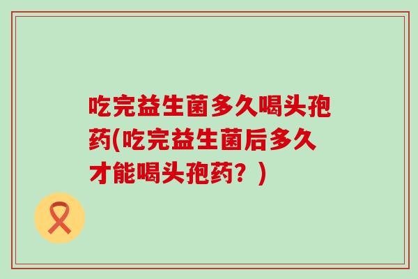 吃完益生菌多久喝头孢药(吃完益生菌后多久才能喝头孢药？)