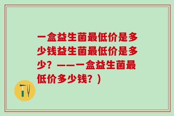 一盒益生菌低价是多少钱益生菌低价是多少?——一盒益生菌低价多少钱?) 一盒益生菌低价是多少钱益生菌低价是多少?——一盒益生菌低价多少钱?)