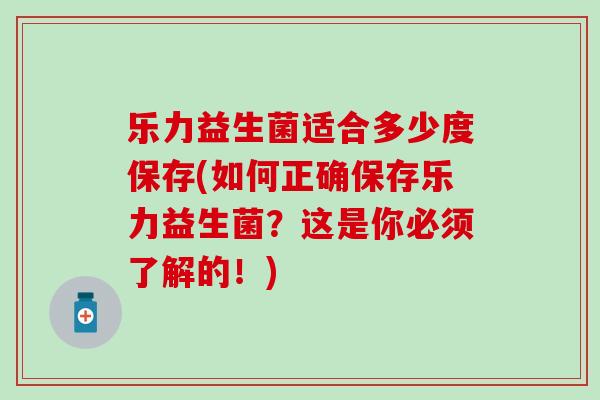 乐力益生菌适合多少度保存(如何正确保存乐力益生菌?这是你必须了解的!) 乐力益生菌适合多少度保存(如何正确保存乐力益生菌?这是你必须了解的!)