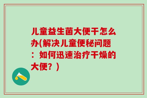 儿童益生菌大便干怎么办(解决儿童便秘问题：如何迅速治疗干燥的大便？)