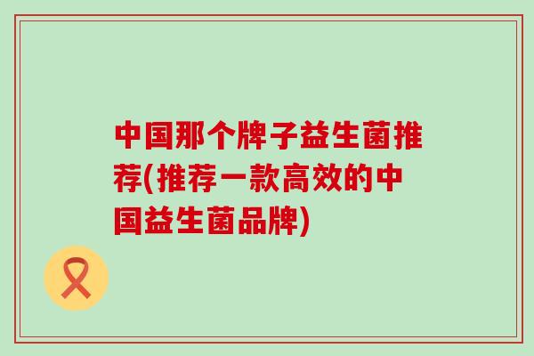 中国那个牌子益生菌推荐(推荐一款高效的中国益生菌品牌)