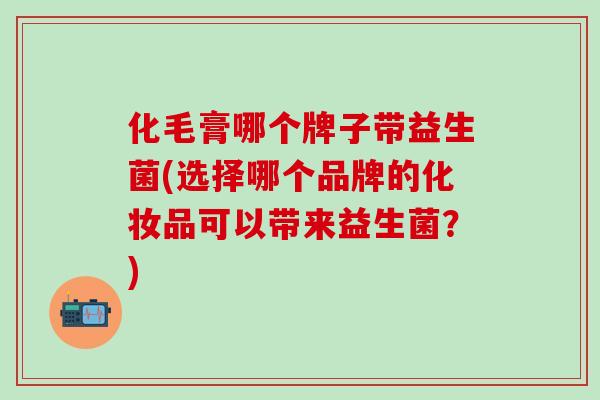 化毛膏哪个牌子带益生菌(选择哪个品牌的化妆品可以带来益生菌？)