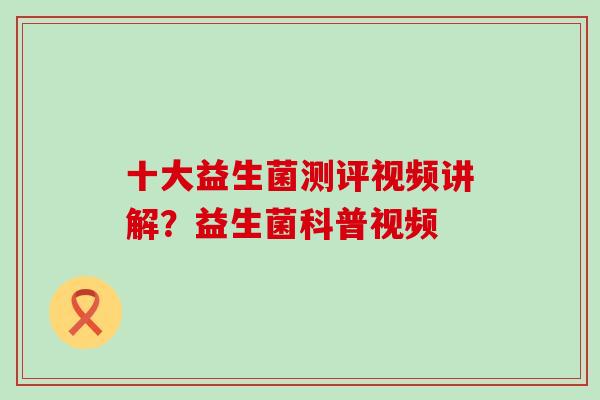 十大益生菌测评视频讲解?益生菌科普视频 十大益生菌测评视频讲解?益生菌科普视频