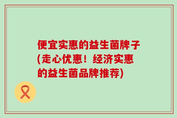 便宜实惠的益生菌牌子(走心优惠!经济实惠的益生菌品牌推荐) 便宜实惠的益生菌牌子(走心优惠!经济实惠的益生菌品牌推荐)