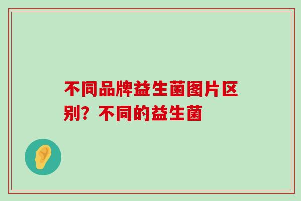 不同品牌益生菌图片区别？不同的益生菌