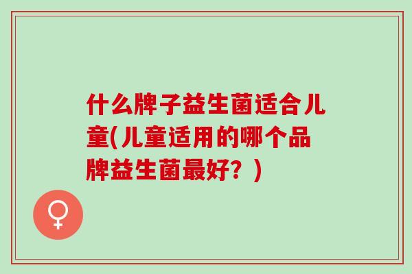 什么牌子益生菌适合儿童(儿童适用的哪个品牌益生菌最好？)