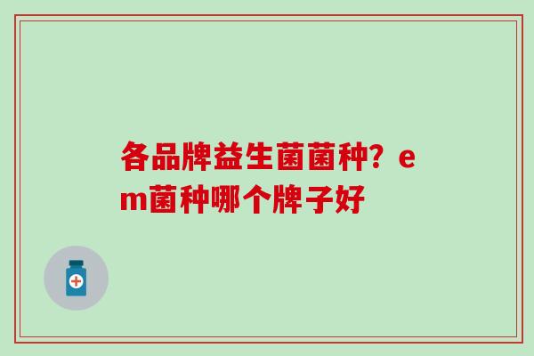 各品牌益生菌菌种？em菌种哪个牌子好