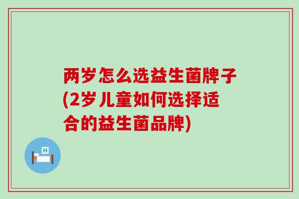 两岁怎么选益生菌牌子(2岁儿童如何选择适合的益生菌品牌)