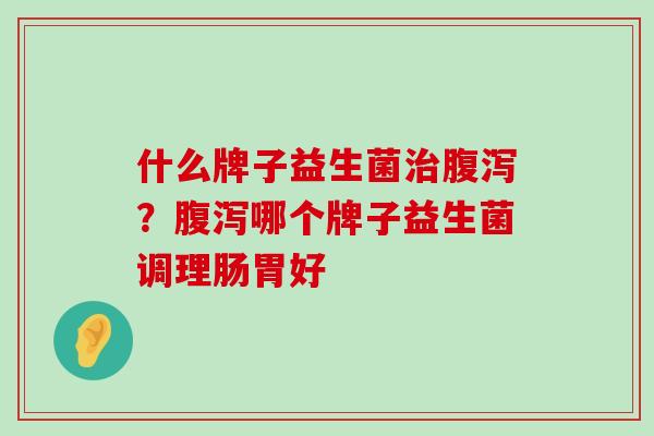 什么牌子益生菌治腹泻？腹泻哪个牌子益生菌调理肠胃好