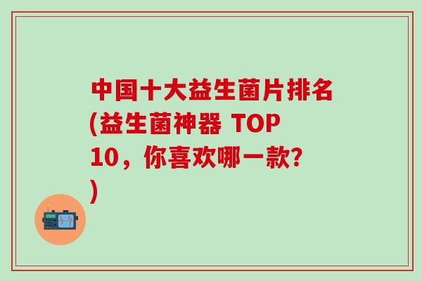 中国十大益生菌片排名(益生菌神器 TOP10，你喜欢哪一款？)
