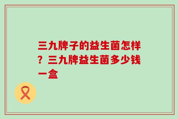 三九牌子的益生菌怎样？三九牌益生菌多少钱一盒