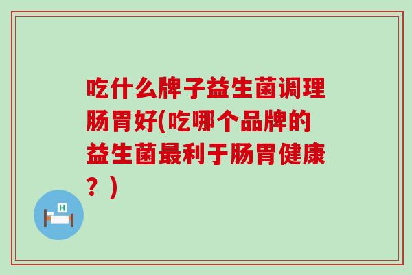 吃什么牌子益生菌调理肠胃好(吃哪个品牌的益生菌最利于肠胃健康？)