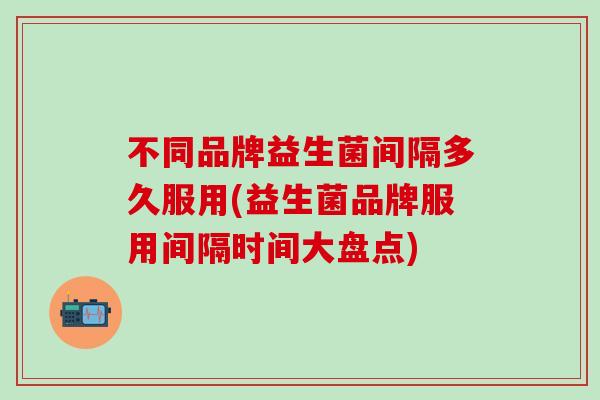 不同品牌益生菌间隔多久服用(益生菌品牌服用间隔时间大盘点) 不同品牌益生菌间隔多久服用(益生菌品牌服用间隔时间大盘点)