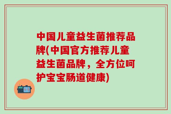 中国儿童益生菌推荐品牌(中国官方推荐儿童益生菌品牌，全方位呵护宝宝肠道健康)