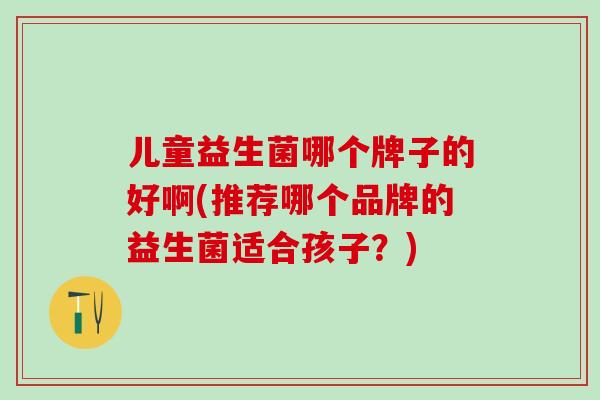 儿童益生菌哪个牌子的好啊(推荐哪个品牌的益生菌适合孩子？)