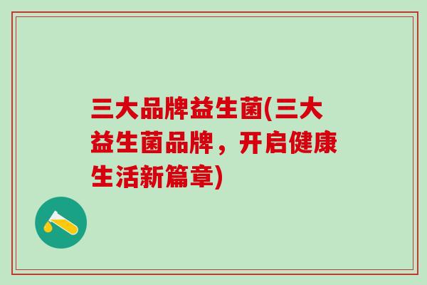 三大品牌益生菌(三大益生菌品牌，开启健康生活新篇章)