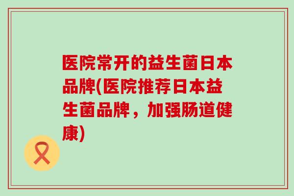 医院常开的益生菌日本品牌(医院推荐日本益生菌品牌，加强肠道健康)
