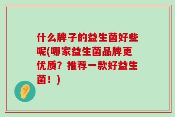 什么牌子的益生菌好些呢(哪家益生菌品牌更优质？推荐一款好益生菌！)