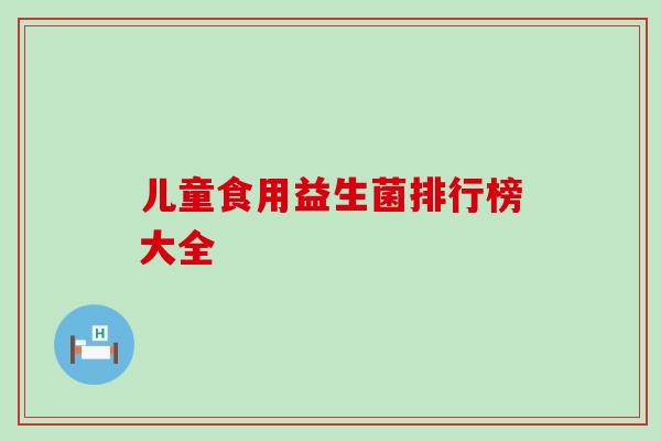 儿童食用益生菌排行榜大全 儿童食用益生菌排行榜大全