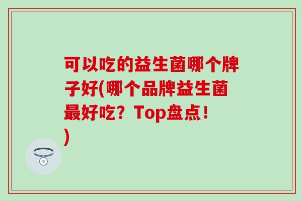可以吃的益生菌哪个牌子好(哪个品牌益生菌最好吃？Top盘点！)