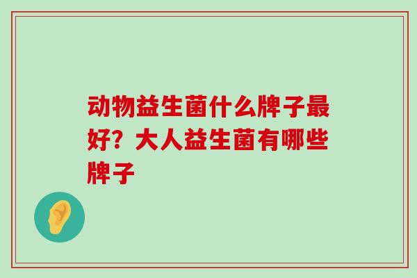 动物益生菌什么牌子最好？大人益生菌有哪些牌子