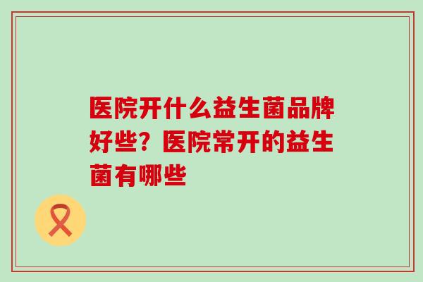 医院开什么益生菌品牌好些？医院常开的益生菌有哪些