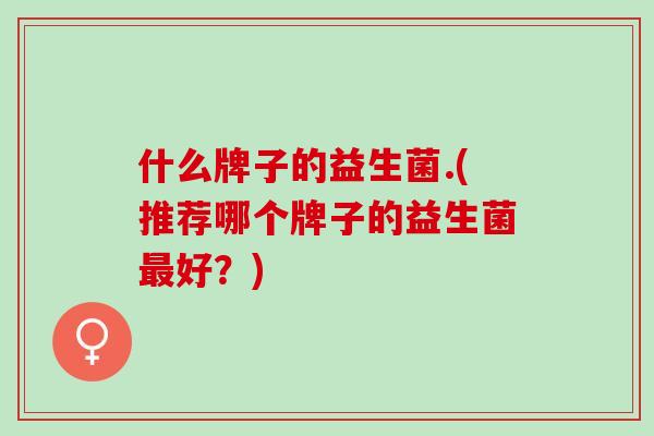 什么牌子的益生菌.(推荐哪个牌子的益生菌最好？)